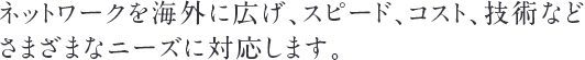 ネットワークを海外に広げ、スピード、コスト、技術などさまざまなニーズに対応します。